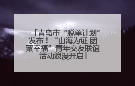 青岛市“脱单计划”发布！“山海为证 团聚幸福”青年交友联谊活动浪漫开启
