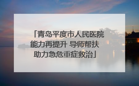 青岛平度市人民医院能力再提升 导师帮扶助力急危重症救治