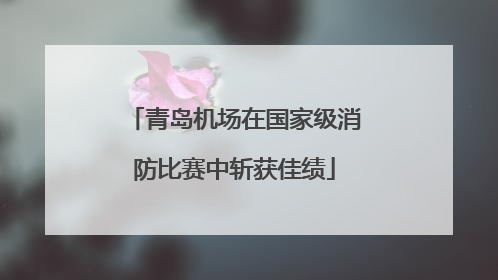 青岛机场在国家级消防比赛中斩获佳绩