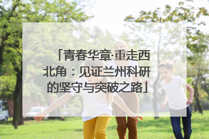 青春华章·重走西北角：见证兰州科研的坚守与突破之路
