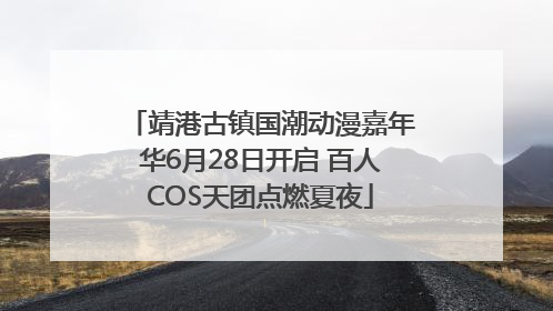靖港古镇国潮动漫嘉年华6月28日开启 百人COS天团点燃夏夜