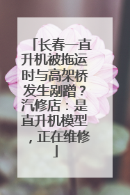 长春一直升机被拖运时与高架桥发生剐蹭？汽修店：是直升机模型，正在维修