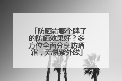 防晒霜哪个牌子的防晒效果好？多方位全面分享防晒霜，无惧紫外线