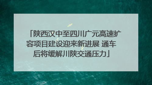 陕西汉中至四川广元高速扩容项目建设迎来新进展 通车后将缓解川陕交通压力