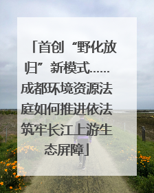 首创“野化放归”新模式……成都环境资源法庭如何推进依法筑牢长江上游生态屏障