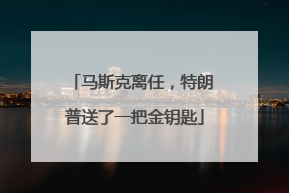 马斯克离任，特朗普送了一把金钥匙