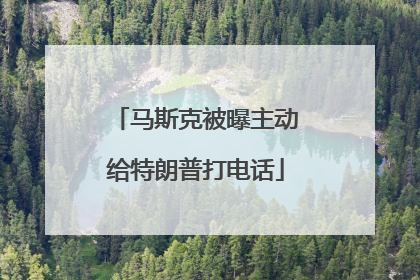 马斯克被曝主动给特朗普打电话
