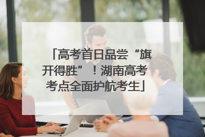 高考首日品尝“旗开得胜”！湖南高考考点全面护航考生