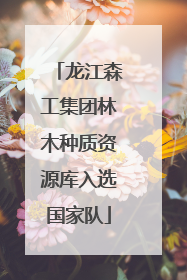 龙江森工集团林木种质资源库入选国家队