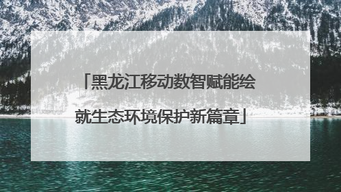 黑龙江移动数智赋能绘就生态环境保护新篇章