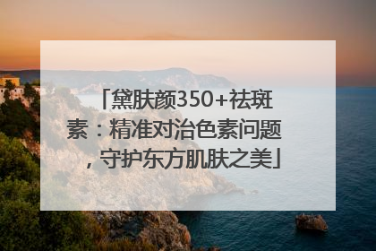 黛肤颜350+祛斑素：精准对治色素问题，守护东方肌肤之美