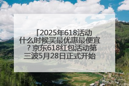 2025年618活动什么时候买最优惠最便宜？京东618红包活动第三波5月28日正式开始附满减优惠攻略一览