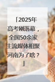 2025年高考刚落幕，全国50余家主流媒体相聚河南为了啥？