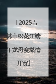 2025吉林市松花江端午龙舟赛燃情开赛