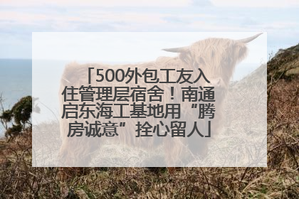 500外包工友入住管理层宿舍！南通启东海工基地用“腾房诚意”拴心留人