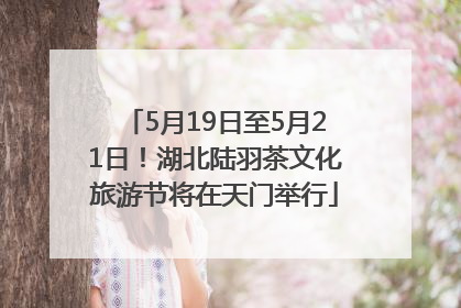 5月19日至5月21日！湖北陆羽茶文化旅游节将在天门举行