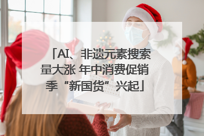 AI、非遗元素搜索量大涨 年中消费促销季“新国货”兴起