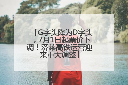 G字头降为D字头，7月1日起票价下调！济莱高铁运营迎来重大调整